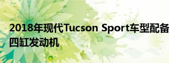 2018年现代Tucson Sport车型配备181马力四缸发动机