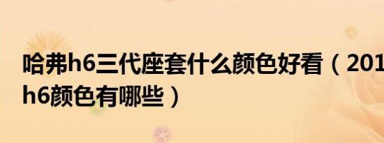 哈弗h6三代座套什么颜色好看（2018款哈弗h6颜色有哪些）