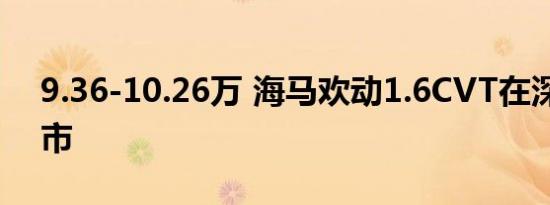 9.36-10.26万 海马欢动1.6CVT在深强悍上市