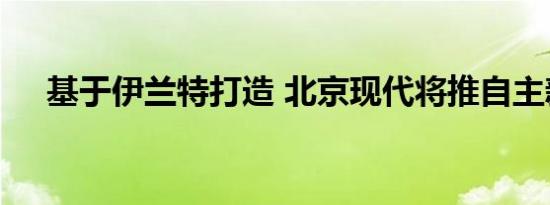 基于伊兰特打造 北京现代将推自主新车