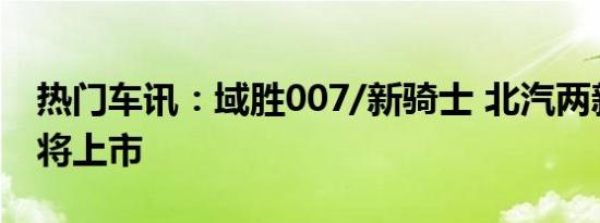 热门车讯：域胜007/新骑士 北汽两新车今日将上市