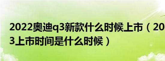 2022奥迪q3新款什么时候上市（2019奥迪q3上市时间是什么时候）