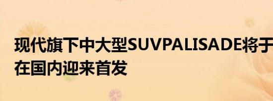 现代旗下中大型SUVPALISADE将于7月31日在国内迎来首发