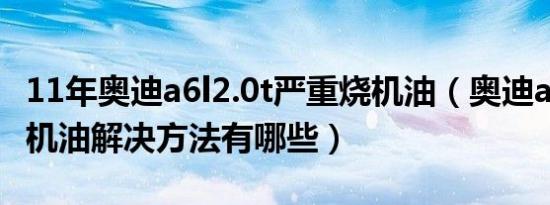 11年奥迪a6l2.0t严重烧机油（奥迪a6l2.0t烧机油解决方法有哪些）