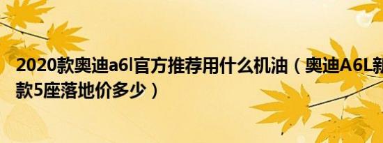 2020款奥迪a6l官方推荐用什么机油（奥迪A6L新能源2020款5座落地价多少）