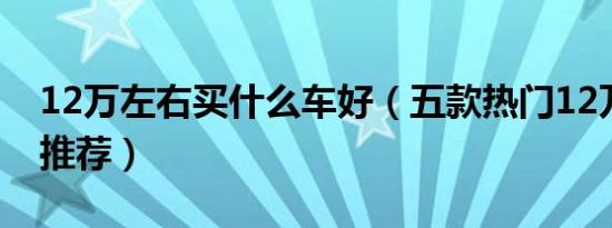 12万左右买什么车好（五款热门12万左右车推荐）