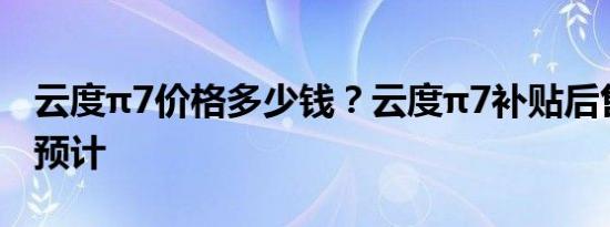 云度π7价格多少钱？云度π7补贴后售价报价预计