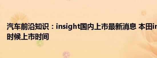 汽车前沿知识：insight国内上市最新消息 本田insight什么时候上市时间