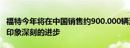 福特今年将在中国销售约900.000辆汽车令人印象深刻的进步