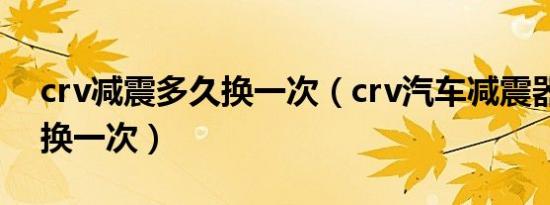 crv减震多久换一次（crv汽车减震器多久更换一次）