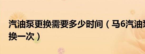 汽油泵更换需要多少时间（马6汽油泵多久更换一次）