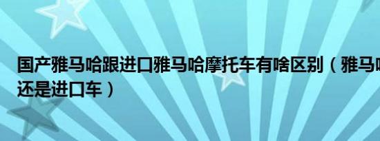 国产雅马哈跟进口雅马哈摩托车有啥区别（雅马哈是国产车还是进口车）