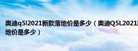 奥迪q5l2021新款落地价是多少（奥迪Q5L2021款自动挡落地价是多少）