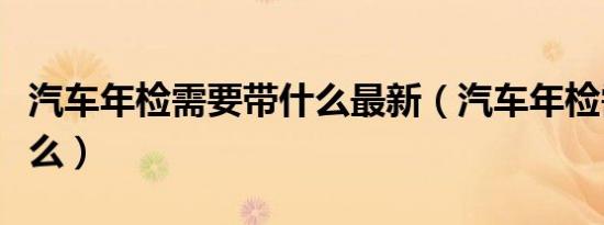 汽车年检需要带什么最新（汽车年检需要带什么）