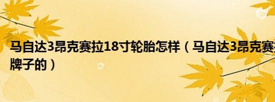 马自达3昂克赛拉18寸轮胎怎样（马自达3昂克赛拉轮胎什么牌子的）