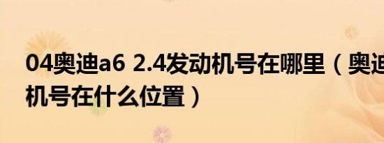 04奥迪a6 2.4发动机号在哪里（奥迪a6发动机号在什么位置）