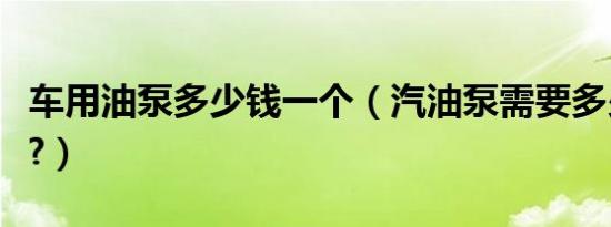 车用油泵多少钱一个（汽油泵需要多少钱一个?）