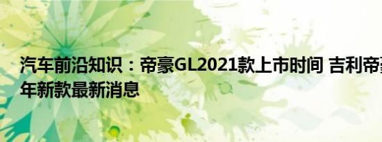 汽车前沿知识：帝豪GL2021款上市时间 吉利帝豪GL2021年新款最新消息