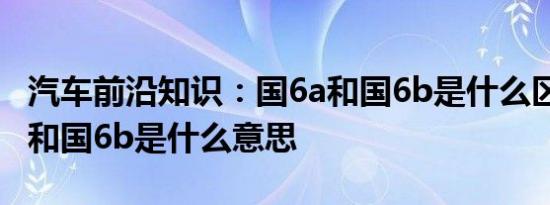 汽车前沿知识：国6a和国6b是什么区别 国6a和国6b是什么意思