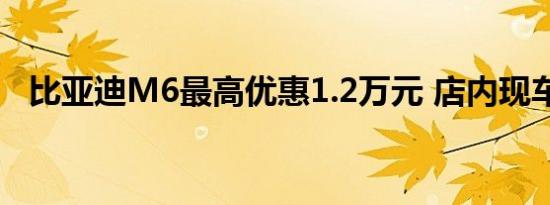 比亚迪M6最高优惠1.2万元 店内现车充足