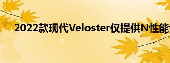 2022款现代Veloster仅提供N性能评级