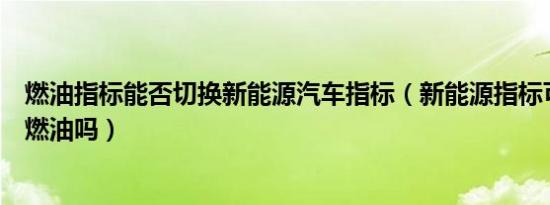 燃油指标能否切换新能源汽车指标（新能源指标可以切换回燃油吗）