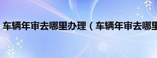 车辆年审去哪里办理（车辆年审去哪里办理）