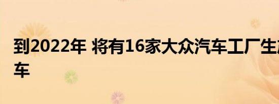 到2022年 将有16家大众汽车工厂生产电动汽车