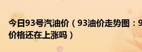 今日93号汽油价（93油价走势图：93号汽油价格还在上涨吗）