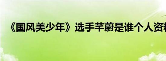 《国风美少年》选手芊蔚是谁个人资料介绍