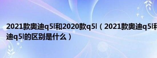 2021款奥迪q5l和2020款q5l（2021款奥迪q5l和2020款奥迪q5l的区别是什么）