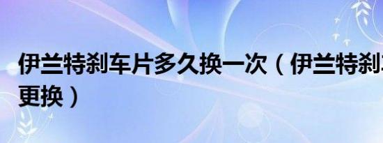 伊兰特刹车片多久换一次（伊兰特刹车片多久更换）