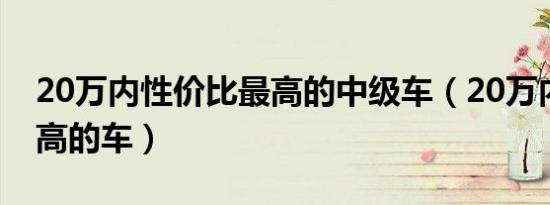 20万内性价比最高的中级车（20万内性价比高的车）