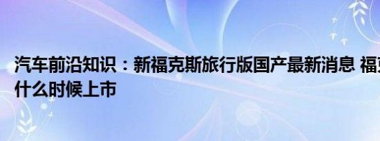 汽车前沿知识：新福克斯旅行版国产最新消息 福克斯旅行版什么时候上市