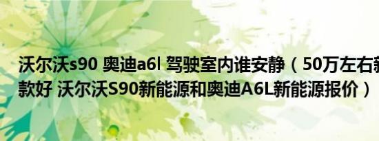 沃尔沃s90 奥迪a6l 驾驶室内谁安静（50万左右新能源车哪款好 沃尔沃S90新能源和奥迪A6L新能源报价）