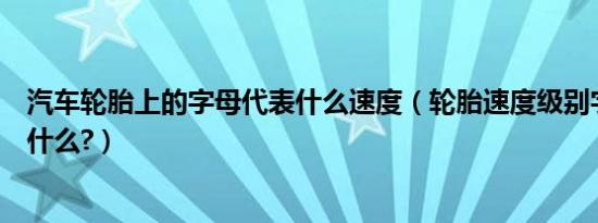 汽车轮胎上的字母代表什么速度（轮胎速度级别字母含义是什么?）