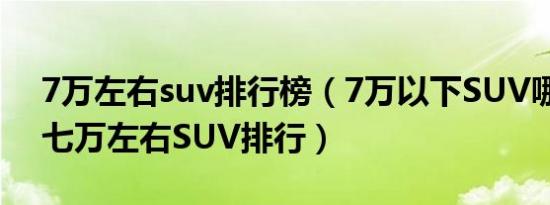 7万左右suv排行榜（7万以下SUV哪个最好七万左右SUV排行）