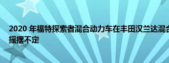 2020 年福特探索者混合动力车在丰田汉兰达混合动力车上摇摆不定