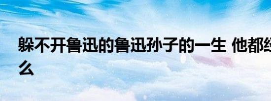 躲不开鲁迅的鲁迅孙子的一生 他都经历了什么