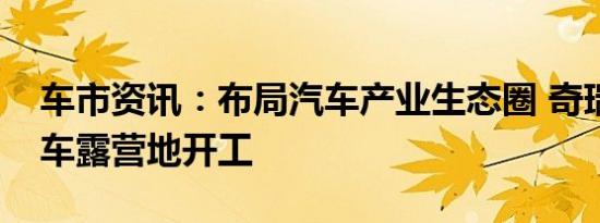 车市资讯：布局汽车产业生态圈 奇瑞集团房车露营地开工