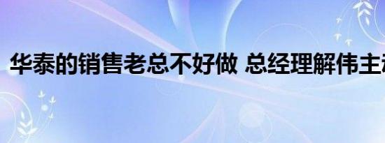 华泰的销售老总不好做 总经理解伟主动离职