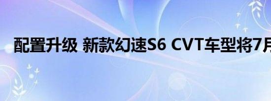 配置升级 新款幻速S6 CVT车型将7月上市