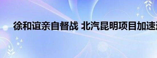 徐和谊亲自督战 北汽昆明项目加速运转