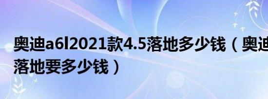 奥迪a6l2021款4.5落地多少钱（奥迪A6L5座落地要多少钱）