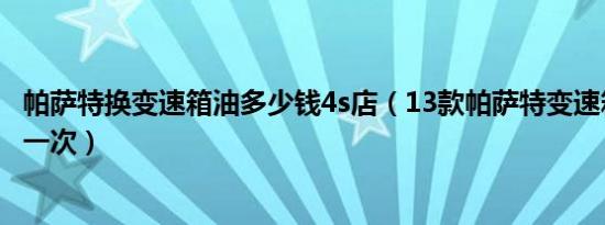 帕萨特换变速箱油多少钱4s店（13款帕萨特变速箱油多久换一次）