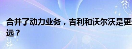 合并了动力业务，吉利和沃尔沃是更近还是更远？