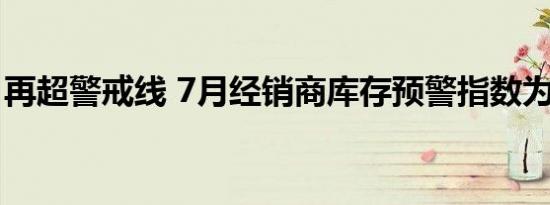 再超警戒线 7月经销商库存预警指数为53.9%