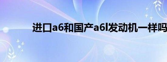 进口a6和国产a6l发动机一样吗