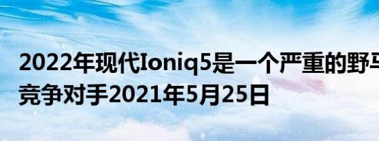 2022年现代Ioniq5是一个严重的野马MachE竞争对手2021年5月25日