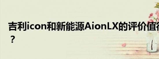 吉利icon和新能源AionLX的评价值得入手吗？